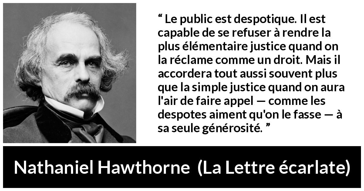 Citation de Nathaniel Hawthorne sur la justice tirée de La Lettre écarlate - Le public est despotique. Il est capable de se refuser à rendre la plus élémentaire justice quand on la réclame comme un droit. Mais il accordera tout aussi souvent plus que la simple justice quand on aura l'air de faire appel — comme les despotes aiment qu'on le fasse — à sa seule générosité.