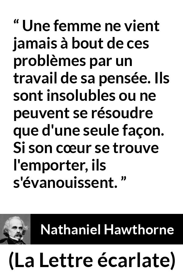 Citation de Nathaniel Hawthorne sur les femmes tirée de La Lettre écarlate - Une femme ne vient jamais à bout de ces problèmes par un travail de sa pensée. Ils sont insolubles ou ne peuvent se résoudre que d'une seule façon. Si son cœur se trouve l'emporter, ils s'évanouissent.