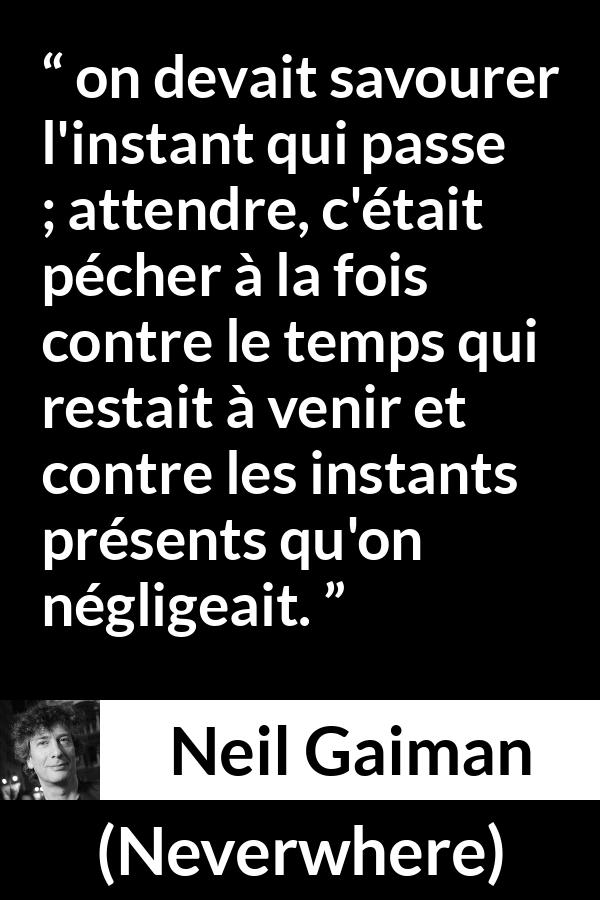 Citation de Neil Gaiman sur l'instant tirée de Neverwhere - on devait savourer l'instant qui passe ; attendre, c'était pécher à la fois contre le temps qui restait à venir et contre les instants présents qu'on négligeait.