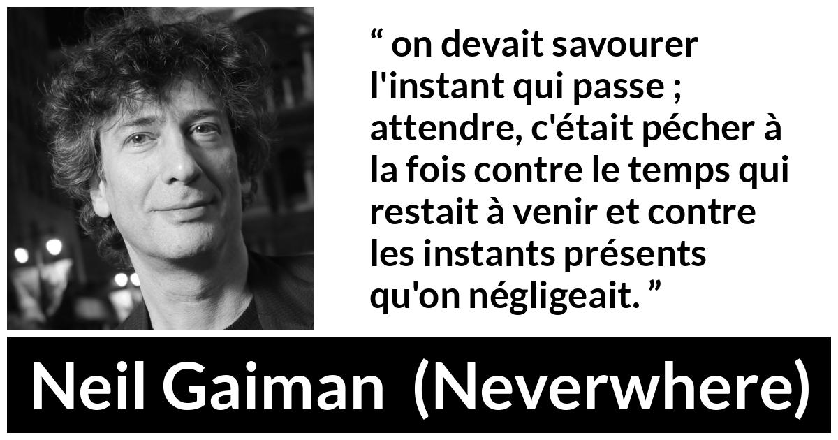 Citation de Neil Gaiman sur l'instant tirée de Neverwhere - on devait savourer l'instant qui passe ; attendre, c'était pécher à la fois contre le temps qui restait à venir et contre les instants présents qu'on négligeait.