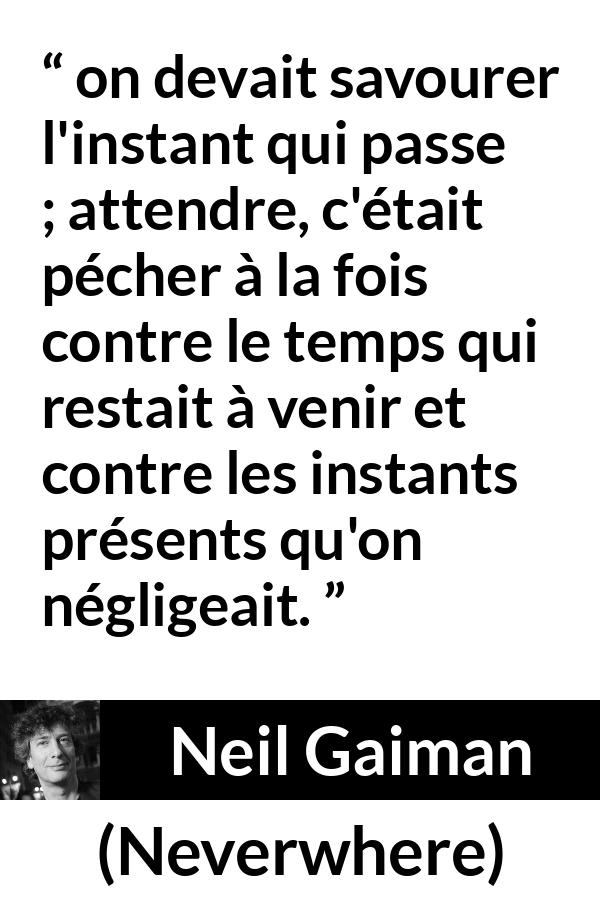 Citation de Neil Gaiman sur l'instant tirée de Neverwhere - on devait savourer l'instant qui passe ; attendre, c'était pécher à la fois contre le temps qui restait à venir et contre les instants présents qu'on négligeait.