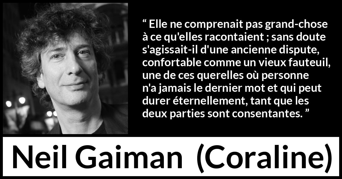 Citation de Neil Gaiman sur la dispute tirée de Coraline - Elle ne comprenait pas grand-chose à ce qu'elles racontaient ; sans doute s'agissait-il d'une ancienne dispute, confortable comme un vieux fauteuil, une de ces querelles où personne n'a jamais le dernier mot et qui peut durer éternellement, tant que les deux parties sont consentantes.