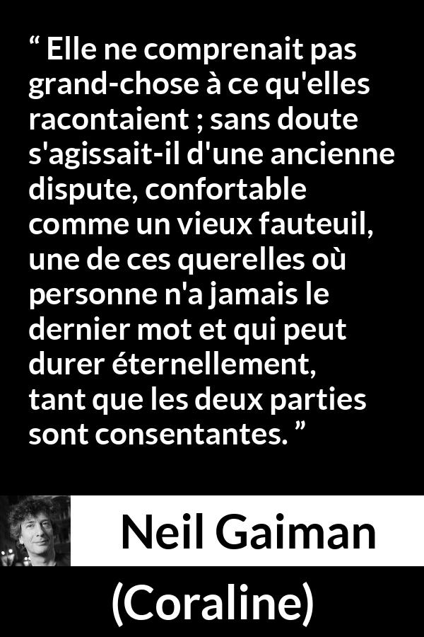 Citation de Neil Gaiman sur la dispute tirée de Coraline - Elle ne comprenait pas grand-chose à ce qu'elles racontaient ; sans doute s'agissait-il d'une ancienne dispute, confortable comme un vieux fauteuil, une de ces querelles où personne n'a jamais le dernier mot et qui peut durer éternellement, tant que les deux parties sont consentantes.