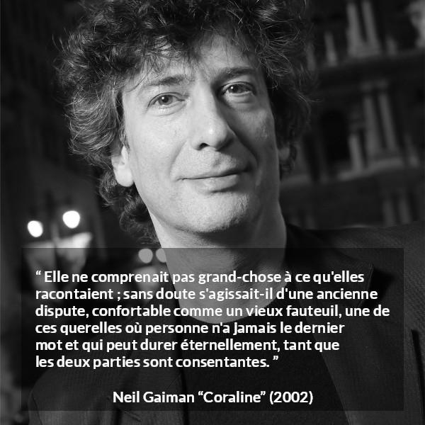 Citation de Neil Gaiman sur la dispute tirée de Coraline - Elle ne comprenait pas grand-chose à ce qu'elles racontaient ; sans doute s'agissait-il d'une ancienne dispute, confortable comme un vieux fauteuil, une de ces querelles où personne n'a jamais le dernier mot et qui peut durer éternellement, tant que les deux parties sont consentantes.