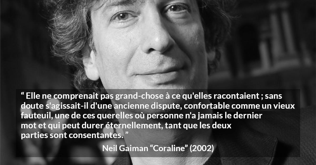 Citation de Neil Gaiman sur la dispute tirée de Coraline - Elle ne comprenait pas grand-chose à ce qu'elles racontaient ; sans doute s'agissait-il d'une ancienne dispute, confortable comme un vieux fauteuil, une de ces querelles où personne n'a jamais le dernier mot et qui peut durer éternellement, tant que les deux parties sont consentantes.