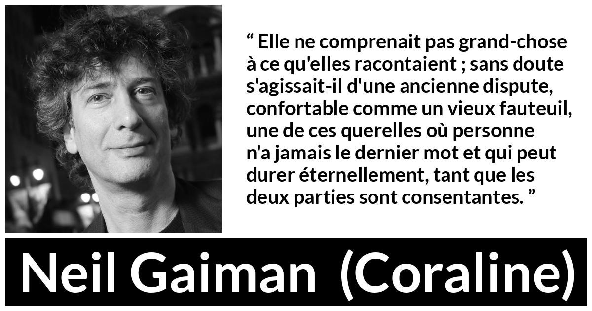 Citation de Neil Gaiman sur la dispute tirée de Coraline - Elle ne comprenait pas grand-chose à ce qu'elles racontaient ; sans doute s'agissait-il d'une ancienne dispute, confortable comme un vieux fauteuil, une de ces querelles où personne n'a jamais le dernier mot et qui peut durer éternellement, tant que les deux parties sont consentantes.