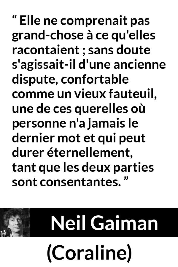 Citation de Neil Gaiman sur la dispute tirée de Coraline - Elle ne comprenait pas grand-chose à ce qu'elles racontaient ; sans doute s'agissait-il d'une ancienne dispute, confortable comme un vieux fauteuil, une de ces querelles où personne n'a jamais le dernier mot et qui peut durer éternellement, tant que les deux parties sont consentantes.