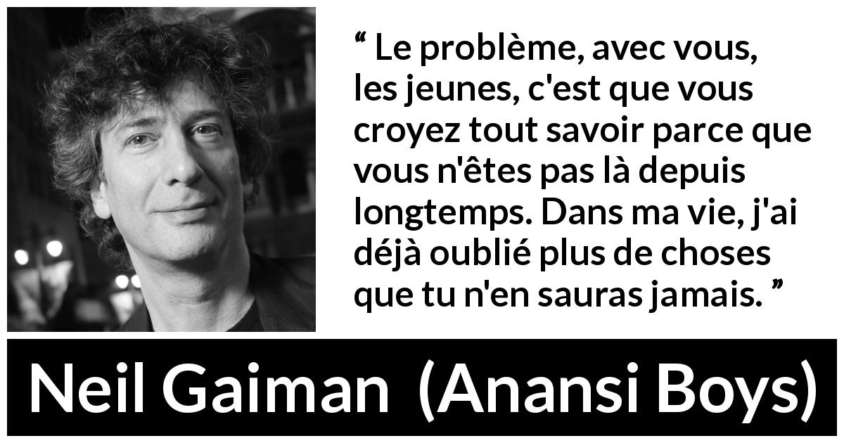 Citation de Neil Gaiman sur la jeunesse tirée d'Anansi Boys - Le problème, avec vous, les jeunes, c'est que vous croyez tout savoir parce que vous n'êtes pas là depuis longtemps. Dans ma vie, j'ai déjà oublié plus de choses que tu n'en sauras jamais.