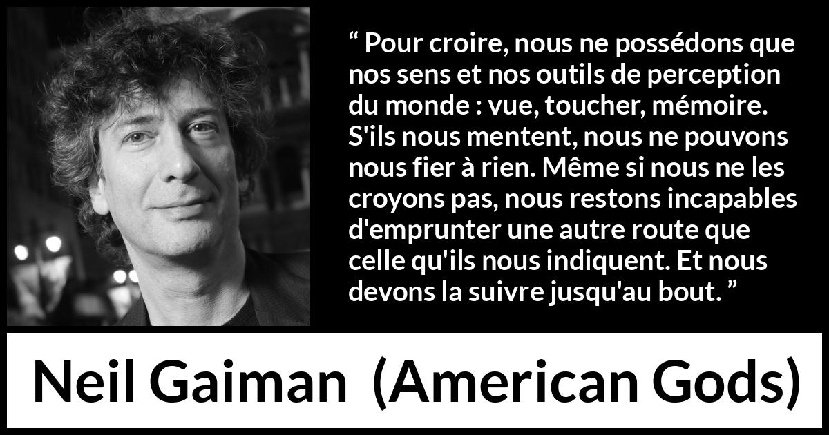 Citation de Neil Gaiman sur la perception tirée d'American Gods - Pour croire, nous ne possédons que nos sens et nos outils de perception du monde : vue, toucher, mémoire. S'ils nous mentent, nous ne pouvons nous fier à rien. Même si nous ne les croyons pas, nous restons incapables d'emprunter une autre route que celle qu'ils nous indiquent. Et nous devons la suivre jusqu'au bout.
