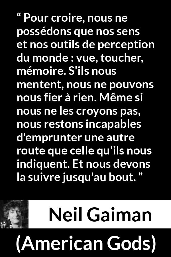 Citation de Neil Gaiman sur la perception tirée d'American Gods - Pour croire, nous ne possédons que nos sens et nos outils de perception du monde : vue, toucher, mémoire. S'ils nous mentent, nous ne pouvons nous fier à rien. Même si nous ne les croyons pas, nous restons incapables d'emprunter une autre route que celle qu'ils nous indiquent. Et nous devons la suivre jusqu'au bout.