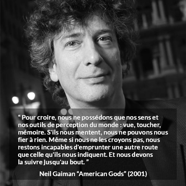 Citation de Neil Gaiman sur la perception tirée d'American Gods - Pour croire, nous ne possédons que nos sens et nos outils de perception du monde : vue, toucher, mémoire. S'ils nous mentent, nous ne pouvons nous fier à rien. Même si nous ne les croyons pas, nous restons incapables d'emprunter une autre route que celle qu'ils nous indiquent. Et nous devons la suivre jusqu'au bout.