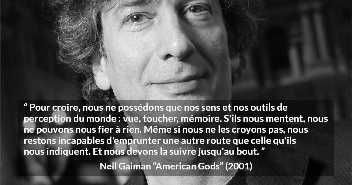 Citation de Neil Gaiman sur la perception tirée d'American Gods - Pour croire, nous ne possédons que nos sens et nos outils de perception du monde : vue, toucher, mémoire. S'ils nous mentent, nous ne pouvons nous fier à rien. Même si nous ne les croyons pas, nous restons incapables d'emprunter une autre route que celle qu'ils nous indiquent. Et nous devons la suivre jusqu'au bout.