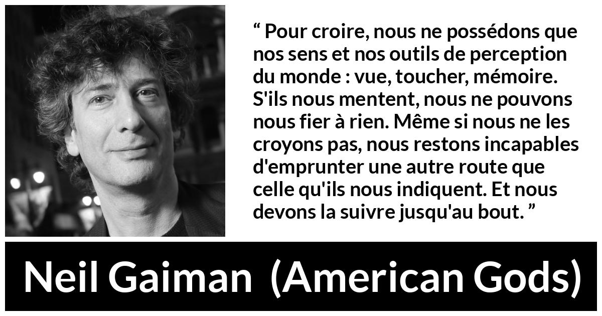 Citation de Neil Gaiman sur la perception tirée d'American Gods - Pour croire, nous ne possédons que nos sens et nos outils de perception du monde : vue, toucher, mémoire. S'ils nous mentent, nous ne pouvons nous fier à rien. Même si nous ne les croyons pas, nous restons incapables d'emprunter une autre route que celle qu'ils nous indiquent. Et nous devons la suivre jusqu'au bout.