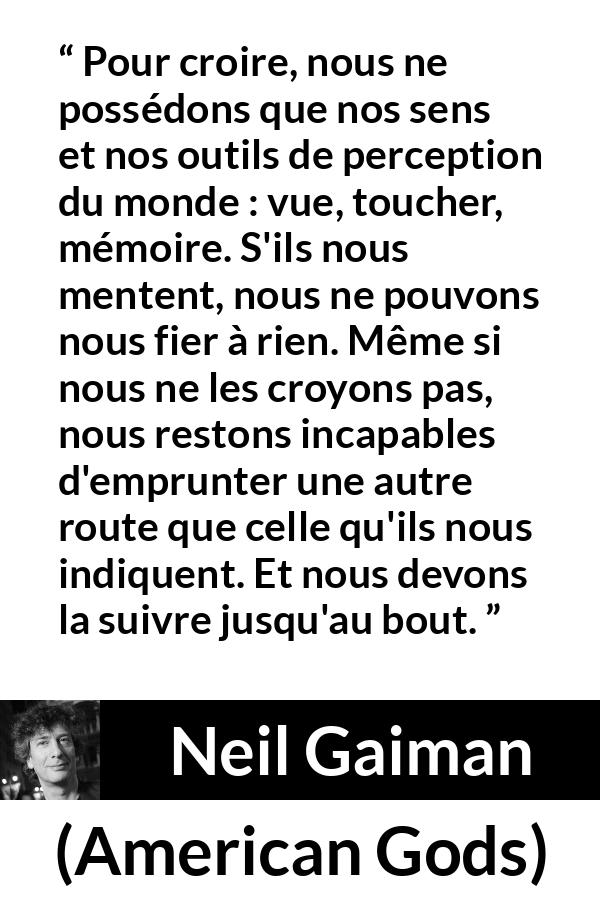 Citation de Neil Gaiman sur la perception tirée d'American Gods - Pour croire, nous ne possédons que nos sens et nos outils de perception du monde : vue, toucher, mémoire. S'ils nous mentent, nous ne pouvons nous fier à rien. Même si nous ne les croyons pas, nous restons incapables d'emprunter une autre route que celle qu'ils nous indiquent. Et nous devons la suivre jusqu'au bout.