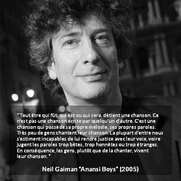 Citation de Neil Gaiman sur la personnalité tirée d'Anansi Boys - Tout être qui fût, qui est ou qui sera, détient une chanson. Ce n'est pas une chanson écrite par quelqu'un d'autre. C'est une chanson qui possède sa propre mélodie, ses propres paroles. Très peu de gens chantent leur chanson. La plupart d'entre nous s'estiment incapables de lui rendre justice avec leur voix, voire jugent les paroles trop bêtes, trop honnêtes ou trop étranges. En conséquence, les gens, plutôt que de la chanter, vivent leur chanson.