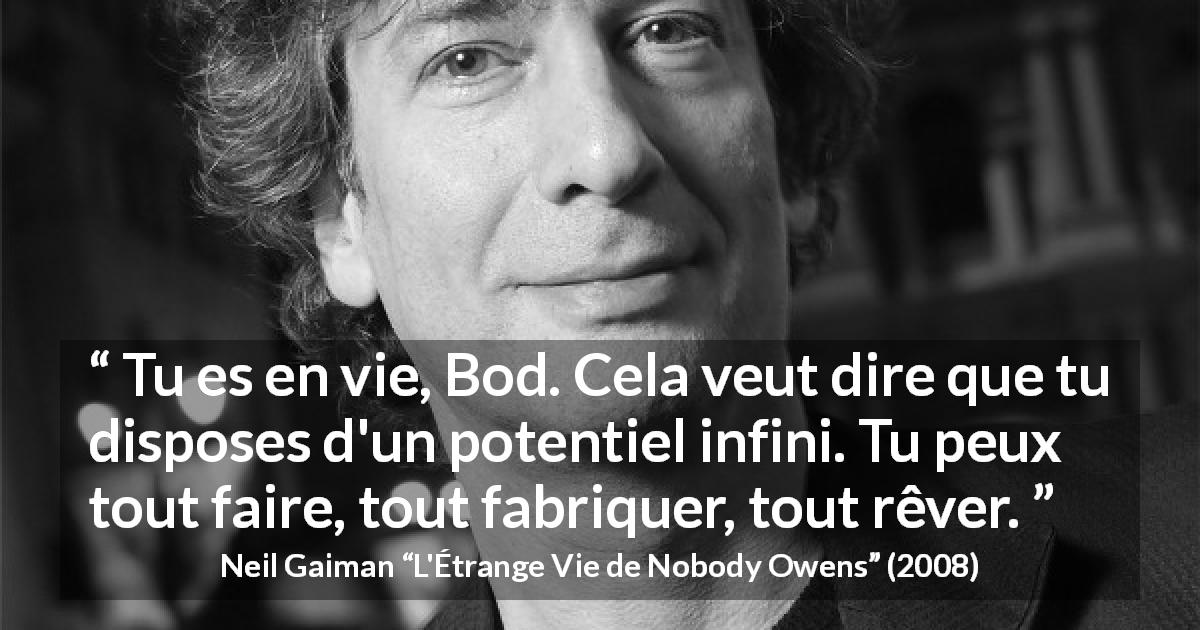 Citation de Neil Gaiman sur la vie tirée de L'Étrange Vie de Nobody Owens - Tu es en vie, Bod. Cela veut dire que tu disposes d'un potentiel infini. Tu peux tout faire, tout fabriquer, tout rêver.