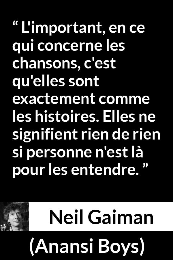 Citation de Neil Gaiman sur les histoires tirée d'Anansi Boys - L'important, en ce qui concerne les chansons, c'est qu'elles sont exactement comme les histoires. Elles ne signifient rien de rien si personne n'est là pour les entendre.