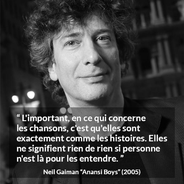 Citation de Neil Gaiman sur les histoires tirée d'Anansi Boys - L'important, en ce qui concerne les chansons, c'est qu'elles sont exactement comme les histoires. Elles ne signifient rien de rien si personne n'est là pour les entendre.