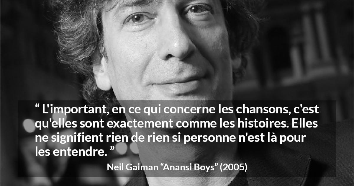 Citation de Neil Gaiman sur les histoires tirée d'Anansi Boys - L'important, en ce qui concerne les chansons, c'est qu'elles sont exactement comme les histoires. Elles ne signifient rien de rien si personne n'est là pour les entendre.