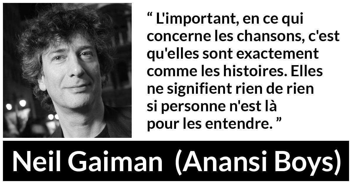 Citation de Neil Gaiman sur les histoires tirée d'Anansi Boys - L'important, en ce qui concerne les chansons, c'est qu'elles sont exactement comme les histoires. Elles ne signifient rien de rien si personne n'est là pour les entendre.
