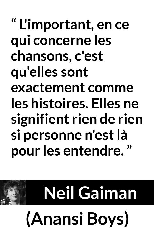 Citation de Neil Gaiman sur les histoires tirée d'Anansi Boys - L'important, en ce qui concerne les chansons, c'est qu'elles sont exactement comme les histoires. Elles ne signifient rien de rien si personne n'est là pour les entendre.