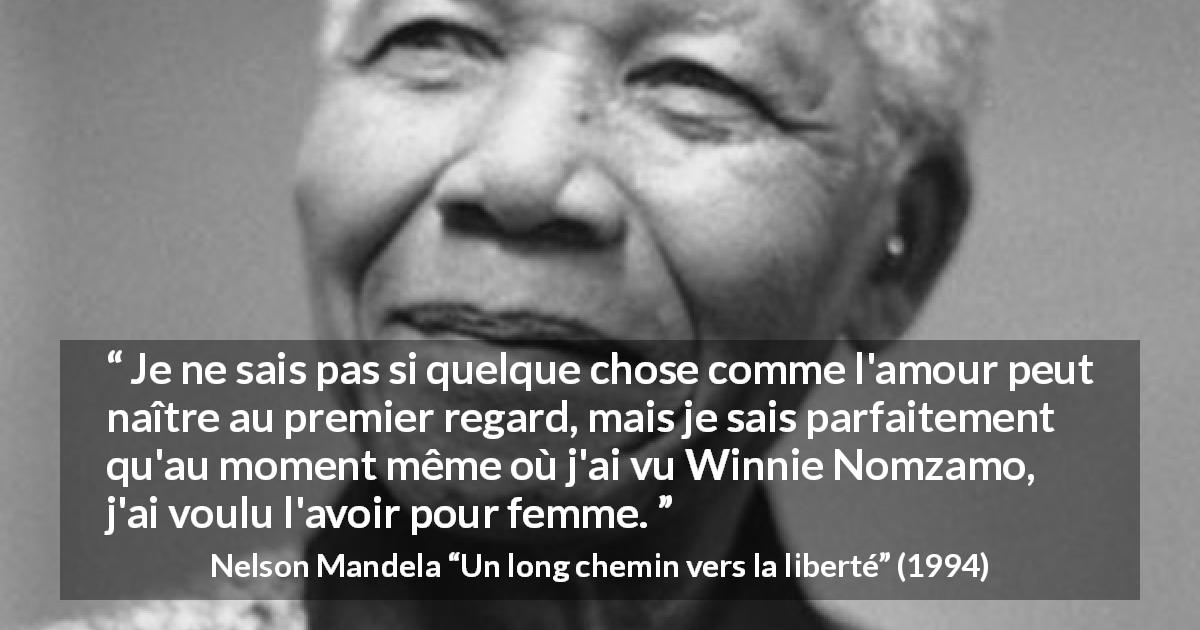 Citation de Nelson Mandela sur l'amour tirée d'Un long chemin vers la liberté - Je ne sais pas si quelque chose comme l'amour peut naître au premier regard, mais je sais parfaitement qu'au moment même où j'ai vu Winnie Nomzamo, j'ai voulu l'avoir pour femme.