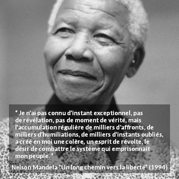 Citation de Nelson Mandela sur l'oppression tirée d'Un long chemin vers la liberté - Je n'ai pas connu d'instant exceptionnel, pas de révélation, pas de moment de vérité, mais l'accumulation régulière de milliers d'affronts, de milliers d'humiliations, de milliers d'instants oubliés, a créé en moi une colère, un esprit de révolte, le désir de combattre le système qui emprisonnait mon peuple.