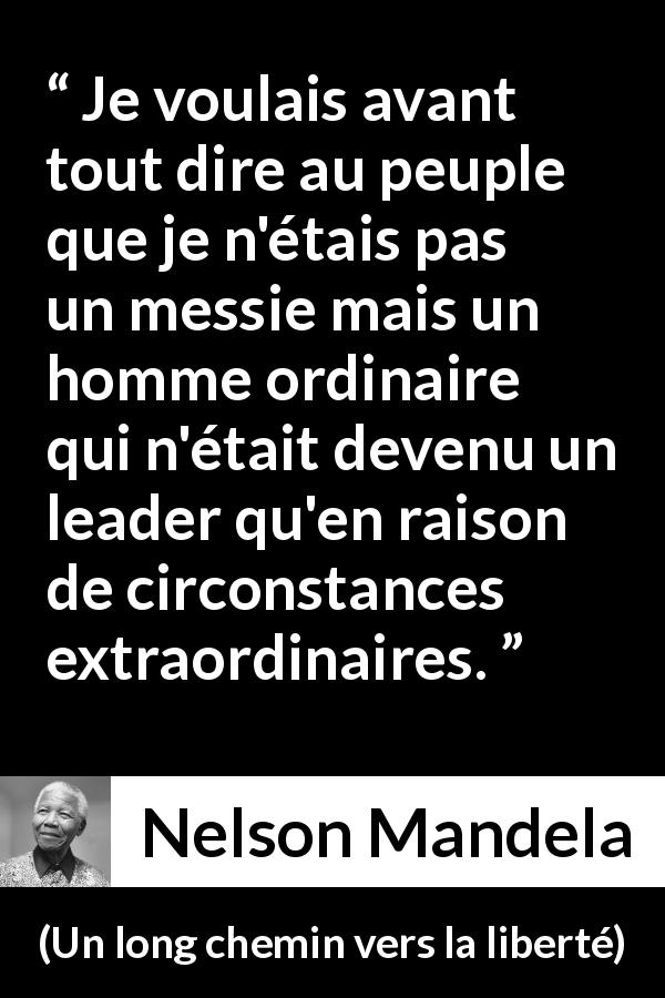 Citation de Nelson Mandela sur le leadership tirée d'Un long chemin vers la liberté - Je voulais avant tout dire au peuple que je n'étais pas un messie mais un homme ordinaire qui n'était devenu un leader qu'en raison de circonstances extraordinaires.