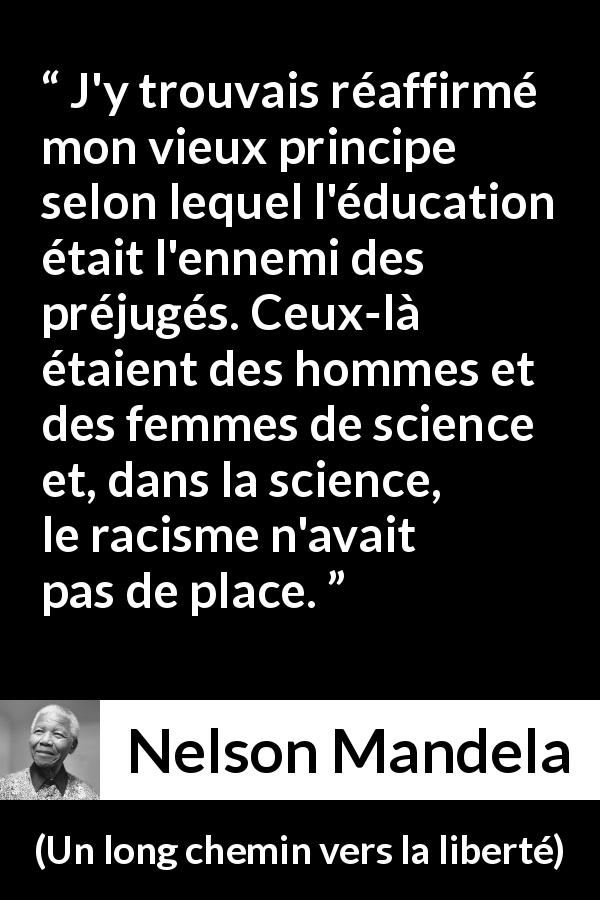 Citation de Nelson Mandela sur les préjugés tirée d'Un long chemin vers la liberté - J'y trouvais réaffirmé mon vieux principe selon lequel l'éducation était l'ennemi des préjugés. Ceux-là étaient des hommes et des femmes de science et, dans la science, le racisme n'avait pas de place.