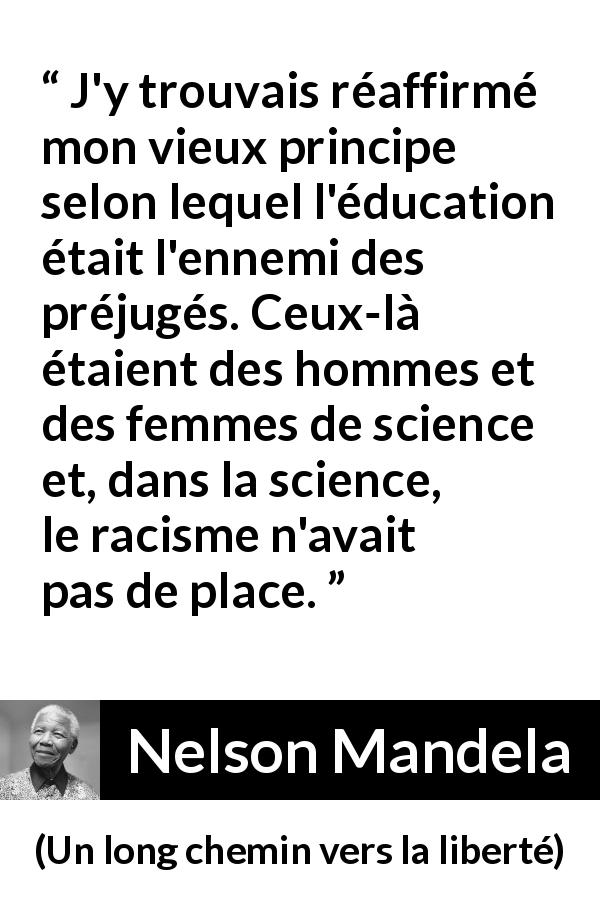 Citation de Nelson Mandela sur les préjugés tirée d'Un long chemin vers la liberté - J'y trouvais réaffirmé mon vieux principe selon lequel l'éducation était l'ennemi des préjugés. Ceux-là étaient des hommes et des femmes de science et, dans la science, le racisme n'avait pas de place.