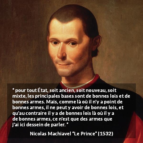 Citation de Nicolas Machiavel sur l'état tirée du Prince - pour tout État, soit ancien, soit nouveau, soit mixte, les principales bases sont de bonnes lois et de bonnes armes. Mais, comme là où il n'y a point de bonnes armes, il ne peut y avoir de bonnes lois, et qu'au contraire il y a de bonnes lois là où il y a de bonnes armes, ce n'est que des armes que j'ai ici dessein de parler.