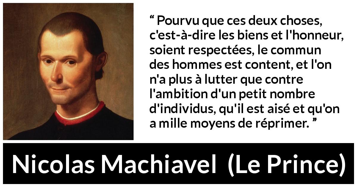 Citation de Nicolas Machiavel sur l'ambition tirée du Prince - Pourvu que ces deux choses, c'est-à-dire les biens et l'honneur, soient respectées, le commun des hommes est content, et l'on n'a plus à lutter que contre l'ambition d'un petit nombre d'individus, qu'il est aisé et qu'on a mille moyens de réprimer.