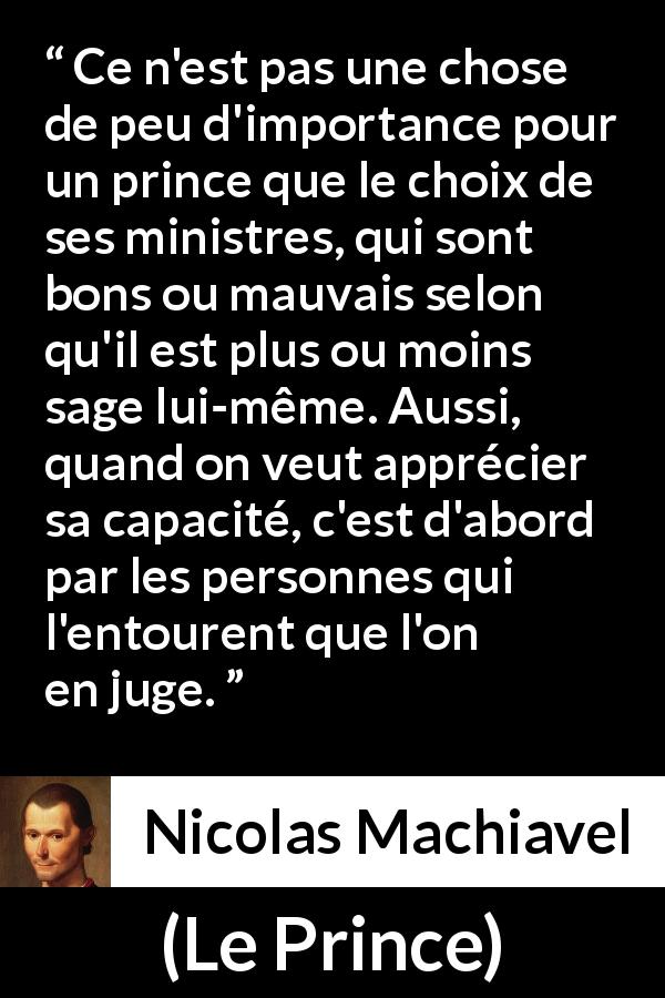 Citation de Nicolas Machiavel sur l'entourage tirée du Prince - Ce n'est pas une chose de peu d'importance pour un prince que le choix de ses ministres, qui sont bons ou mauvais selon qu'il est plus ou moins sage lui-même. Aussi, quand on veut apprécier sa capacité, c'est d'abord par les personnes qui l'entourent que l'on en juge.