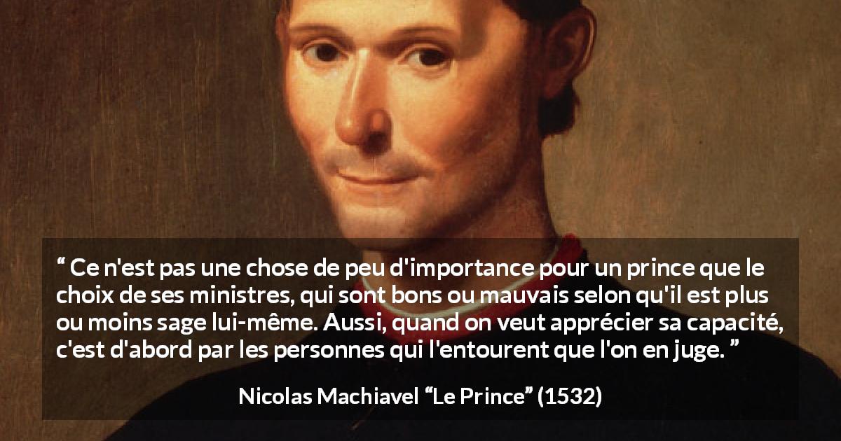 Citation de Nicolas Machiavel sur l'entourage tirée du Prince - Ce n'est pas une chose de peu d'importance pour un prince que le choix de ses ministres, qui sont bons ou mauvais selon qu'il est plus ou moins sage lui-même. Aussi, quand on veut apprécier sa capacité, c'est d'abord par les personnes qui l'entourent que l'on en juge.