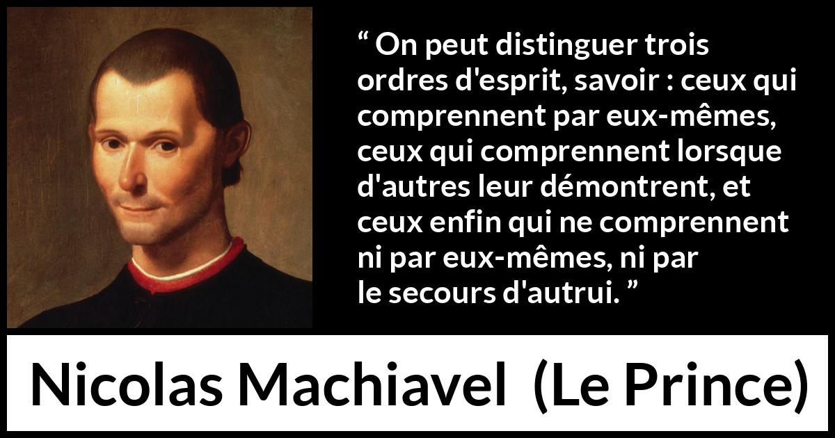 Citation de Nicolas Machiavel sur l'intellect tirée du Prince - On peut distinguer trois ordres d'esprit, savoir : ceux qui comprennent par eux-mêmes, ceux qui comprennent lorsque d'autres leur démontrent, et ceux enfin qui ne comprennent ni par eux-mêmes, ni par le secours d'autrui.