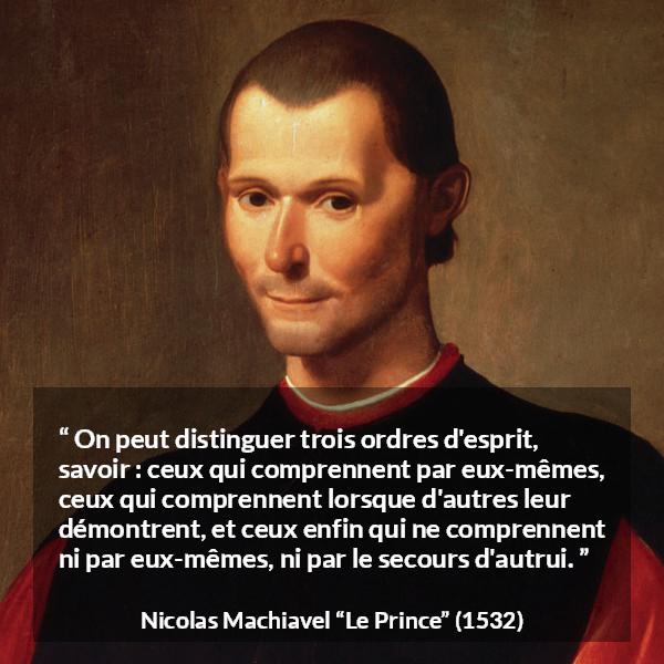 Citation de Nicolas Machiavel sur l'intellect tirée du Prince - On peut distinguer trois ordres d'esprit, savoir : ceux qui comprennent par eux-mêmes, ceux qui comprennent lorsque d'autres leur démontrent, et ceux enfin qui ne comprennent ni par eux-mêmes, ni par le secours d'autrui.