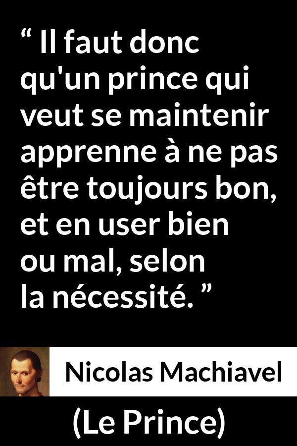 Citation de Nicolas Machiavel sur la bonté tirée du Prince - Il faut donc qu'un prince qui veut se maintenir apprenne à ne pas être toujours bon, et en user bien ou mal, selon la nécessité.