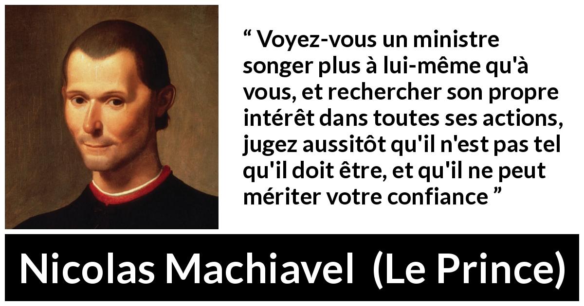Citation de Nicolas Machiavel sur la confiance tirée du Prince - Voyez-vous un ministre songer plus à lui-même qu'à vous, et rechercher son propre intérêt dans toutes ses actions, jugez aussitôt qu'il n'est pas tel qu'il doit être, et qu'il ne peut mériter votre confiance