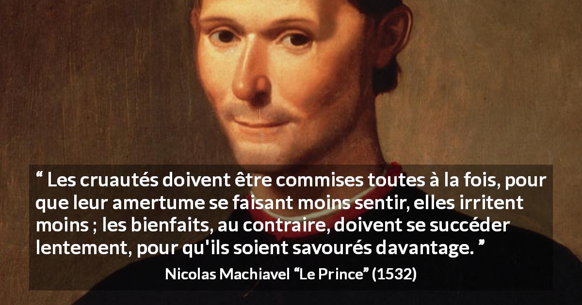 Citation de Nicolas Machiavel sur la cruauté tirée du Prince - Les cruautés doivent être commises toutes à la fois, pour que leur amertume se faisant moins sentir, elles irritent moins ; les bienfaits, au contraire, doivent se succéder lentement, pour qu'ils soient savourés davantage.
