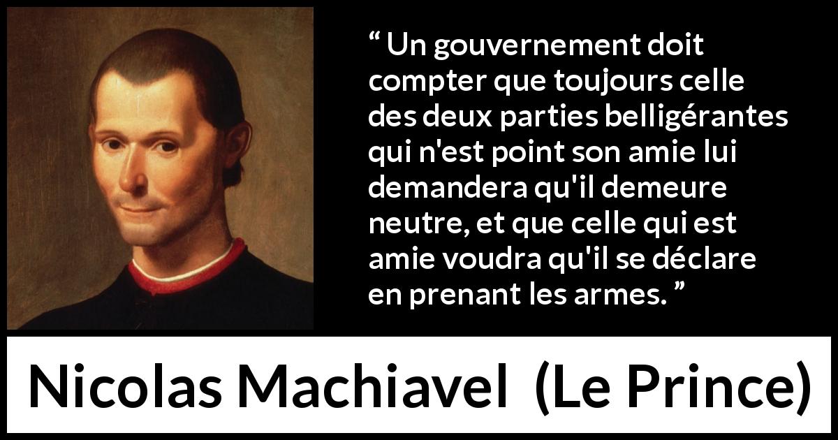 Citation de Nicolas Machiavel sur la guerre tirée du Prince - Un gouvernement doit compter que toujours celle des deux parties belligérantes qui n'est point son amie lui demandera qu'il demeure neutre, et que celle qui est amie voudra qu'il se déclare en prenant les armes.