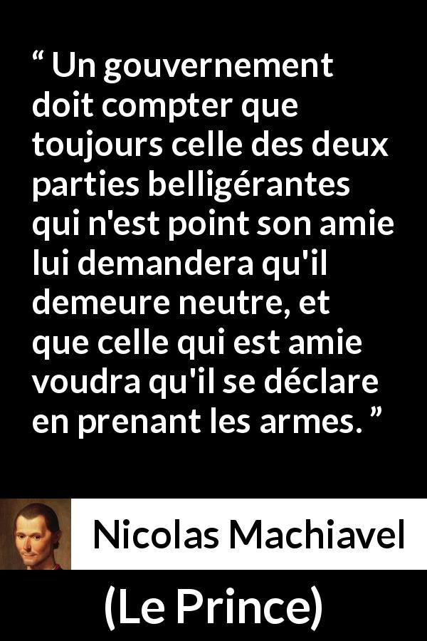 Citation de Nicolas Machiavel sur la guerre tirée du Prince - Un gouvernement doit compter que toujours celle des deux parties belligérantes qui n'est point son amie lui demandera qu'il demeure neutre, et que celle qui est amie voudra qu'il se déclare en prenant les armes.