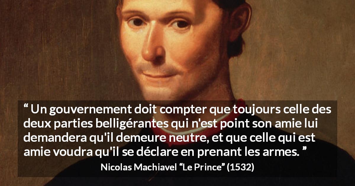 Citation de Nicolas Machiavel sur la guerre tirée du Prince - Un gouvernement doit compter que toujours celle des deux parties belligérantes qui n'est point son amie lui demandera qu'il demeure neutre, et que celle qui est amie voudra qu'il se déclare en prenant les armes.