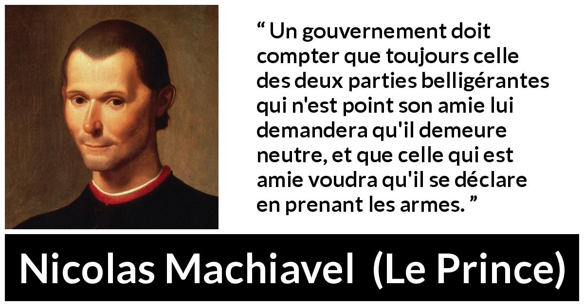 Citation de Nicolas Machiavel sur la guerre tirée du Prince - Un gouvernement doit compter que toujours celle des deux parties belligérantes qui n'est point son amie lui demandera qu'il demeure neutre, et que celle qui est amie voudra qu'il se déclare en prenant les armes.