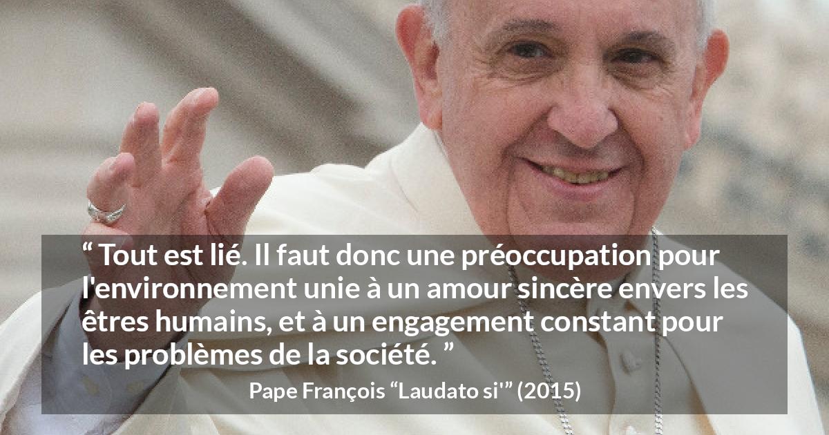 Citation de Pape François sur l'engagement tirée de Laudato si' - Tout est lié. Il faut donc une préoccupation pour l'environnement unie à un amour sincère envers les êtres humains, et à un engagement constant pour les problèmes de la société.