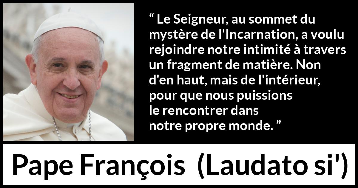 Citation de Pape François sur l'incarnation tirée de Laudato si' - Le Seigneur, au sommet du mystère de l'Incarnation, a voulu rejoindre notre intimité à travers un fragment de matière. Non d'en haut, mais de l'intérieur, pour que nous puissions le rencontrer dans notre propre monde.