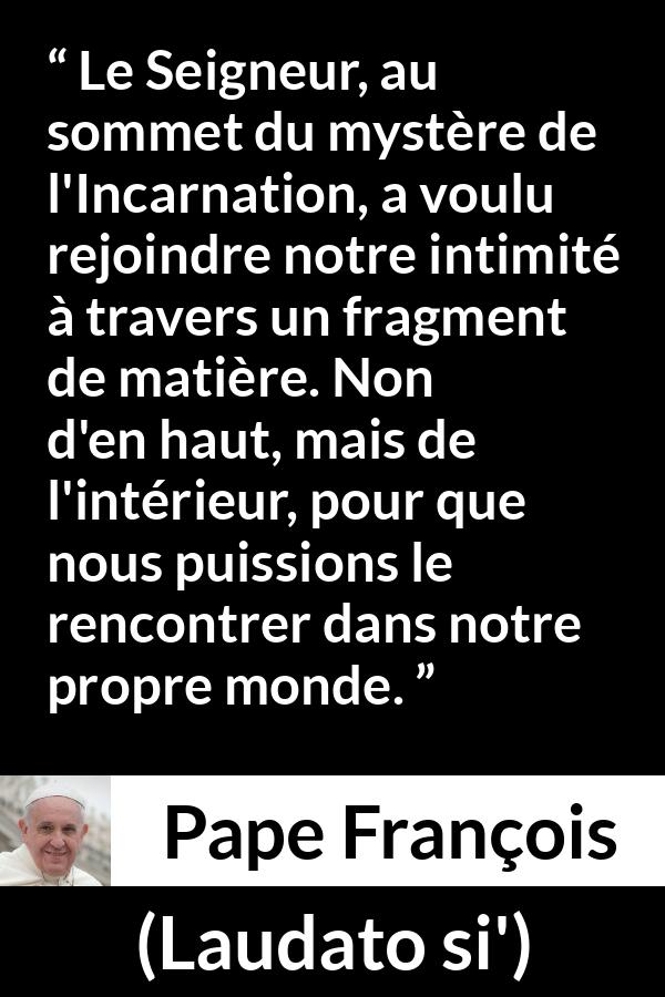 Citation de Pape François sur l'incarnation tirée de Laudato si' - Le Seigneur, au sommet du mystère de l'Incarnation, a voulu rejoindre notre intimité à travers un fragment de matière. Non d'en haut, mais de l'intérieur, pour que nous puissions le rencontrer dans notre propre monde.