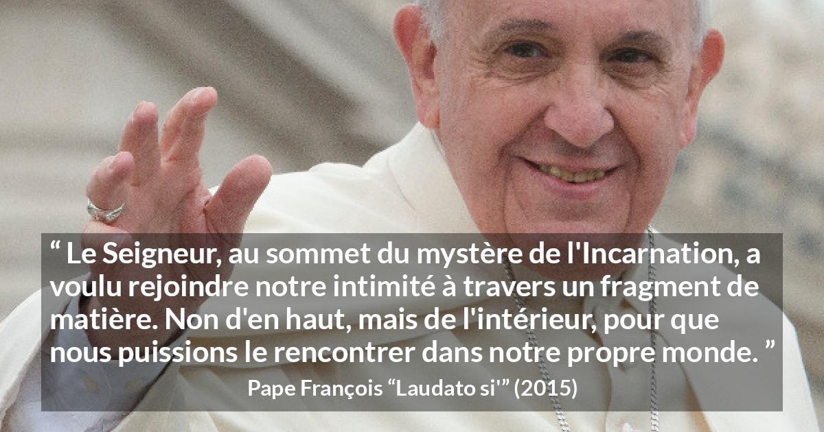 Citation de Pape François sur l'incarnation tirée de Laudato si' - Le Seigneur, au sommet du mystère de l'Incarnation, a voulu rejoindre notre intimité à travers un fragment de matière. Non d'en haut, mais de l'intérieur, pour que nous puissions le rencontrer dans notre propre monde.