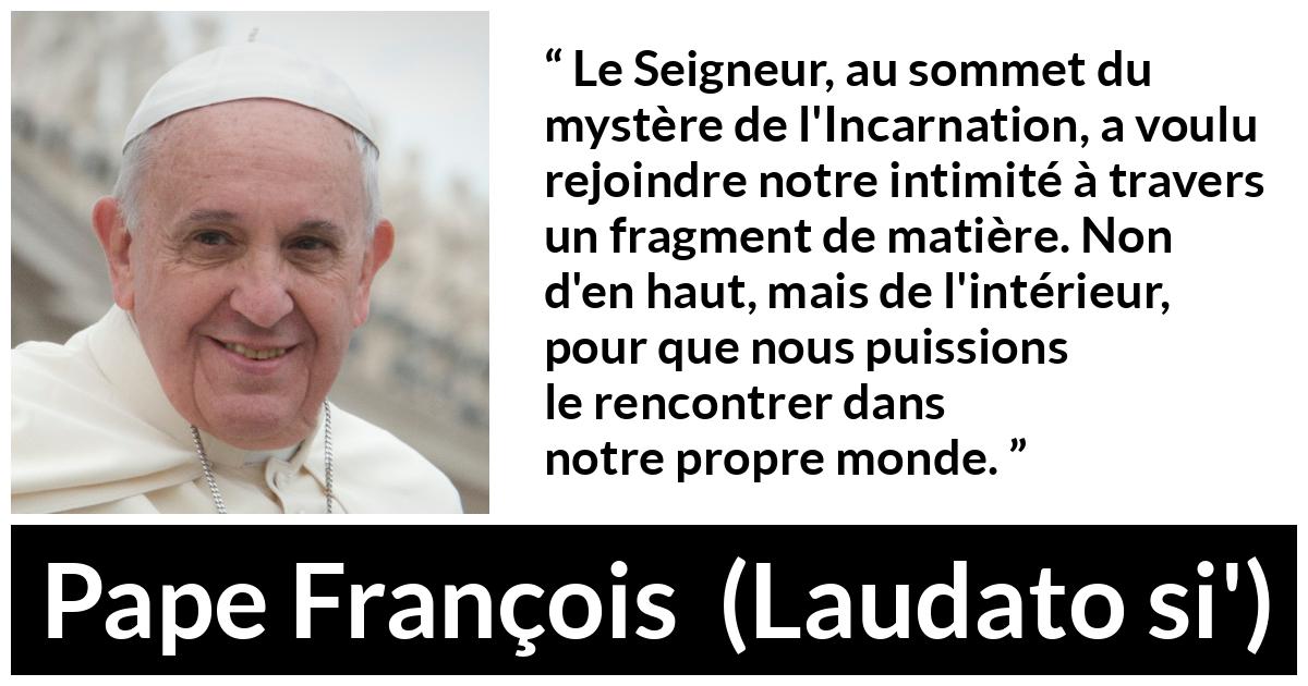 Citation de Pape François sur l'incarnation tirée de Laudato si' - Le Seigneur, au sommet du mystère de l'Incarnation, a voulu rejoindre notre intimité à travers un fragment de matière. Non d'en haut, mais de l'intérieur, pour que nous puissions le rencontrer dans notre propre monde.