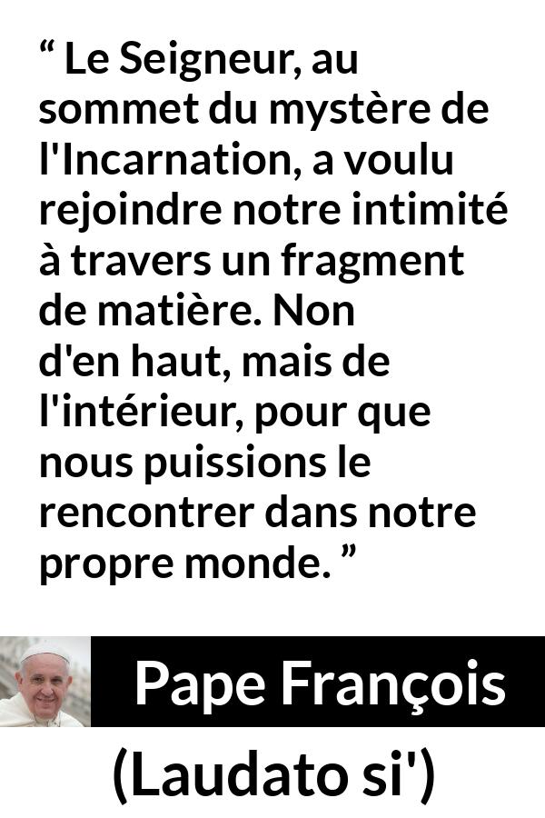 Citation de Pape François sur l'incarnation tirée de Laudato si' - Le Seigneur, au sommet du mystère de l'Incarnation, a voulu rejoindre notre intimité à travers un fragment de matière. Non d'en haut, mais de l'intérieur, pour que nous puissions le rencontrer dans notre propre monde.