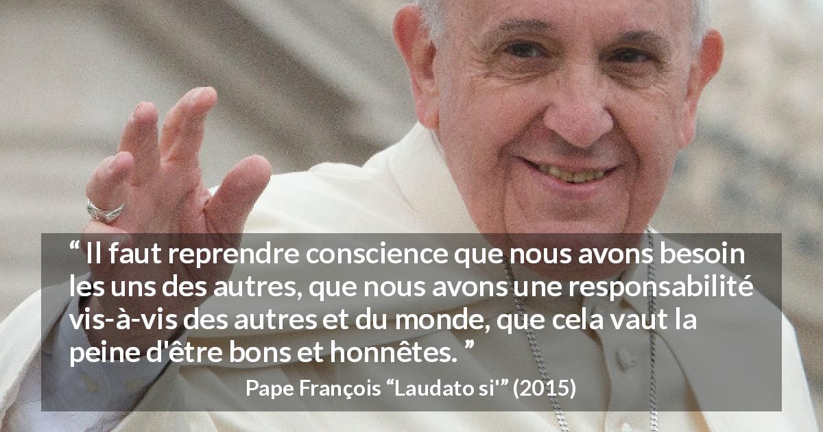 Citation de Pape François sur la bonté tirée de Laudato si' - Il faut reprendre conscience que nous avons besoin les uns des autres, que nous avons une responsabilité vis-à-vis des autres et du monde, que cela vaut la peine d'être bons et honnêtes.